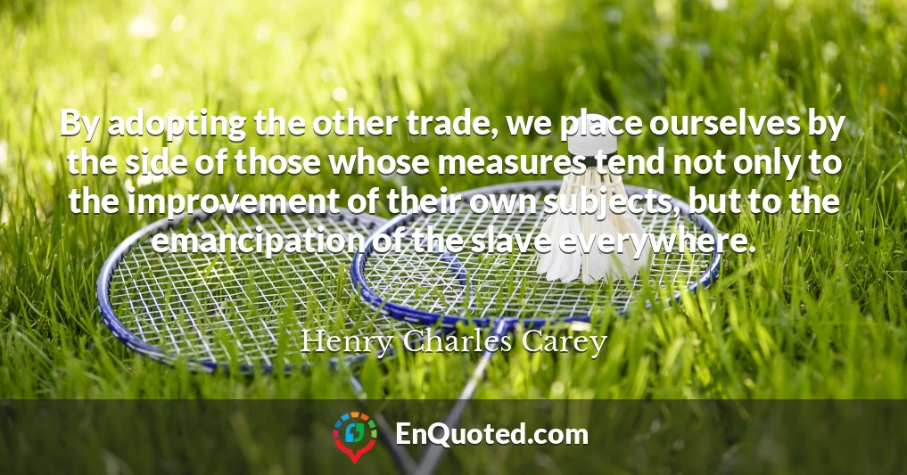 By adopting the other trade, we place ourselves by the side of those whose measures tend not only to the improvement of their own subjects, but to the emancipation of the slave everywhere.