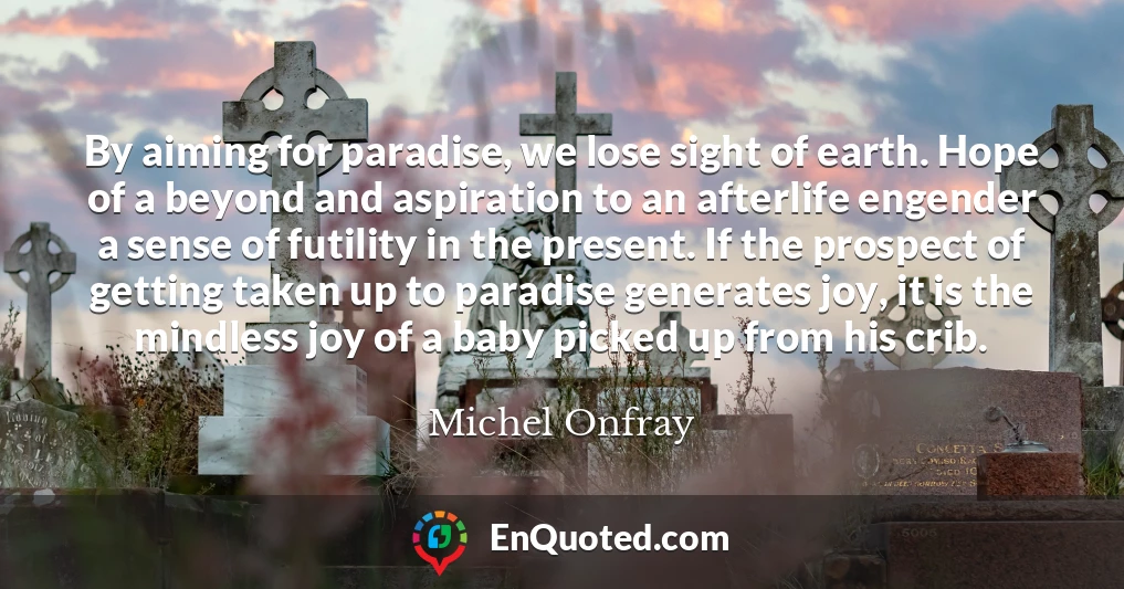 By aiming for paradise, we lose sight of earth. Hope of a beyond and aspiration to an afterlife engender a sense of futility in the present. If the prospect of getting taken up to paradise generates joy, it is the mindless joy of a baby picked up from his crib.