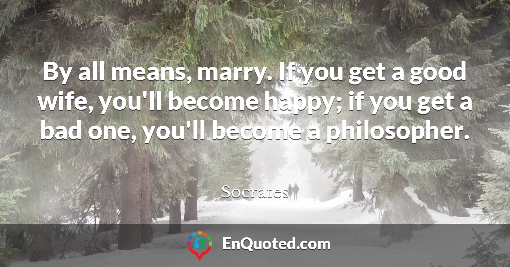By all means, marry. If you get a good wife, you'll become happy; if you get a bad one, you'll become a philosopher.