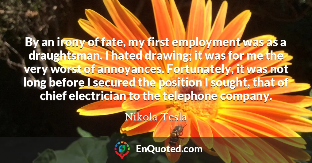 By an irony of fate, my first employment was as a draughtsman. I hated drawing; it was for me the very worst of annoyances. Fortunately, it was not long before I secured the position I sought, that of chief electrician to the telephone company.