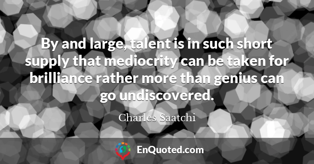 By and large, talent is in such short supply that mediocrity can be taken for brilliance rather more than genius can go undiscovered.