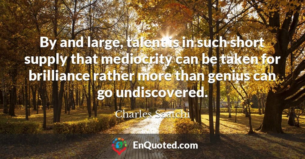 By and large, talent is in such short supply that mediocrity can be taken for brilliance rather more than genius can go undiscovered.