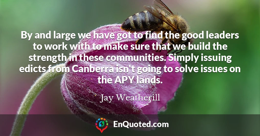 By and large we have got to find the good leaders to work with to make sure that we build the strength in these communities. Simply issuing edicts from Canberra isn't going to solve issues on the APY lands.