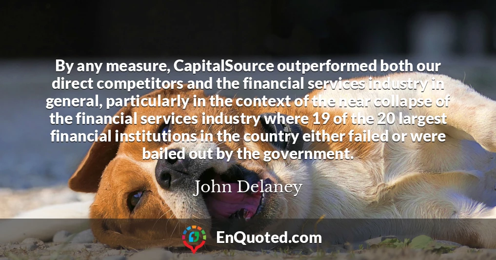By any measure, CapitalSource outperformed both our direct competitors and the financial services industry in general, particularly in the context of the near collapse of the financial services industry where 19 of the 20 largest financial institutions in the country either failed or were bailed out by the government.