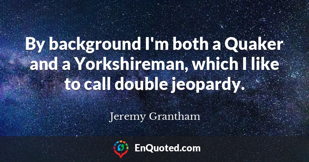 By background I'm both a Quaker and a Yorkshireman, which I like to call double jeopardy.