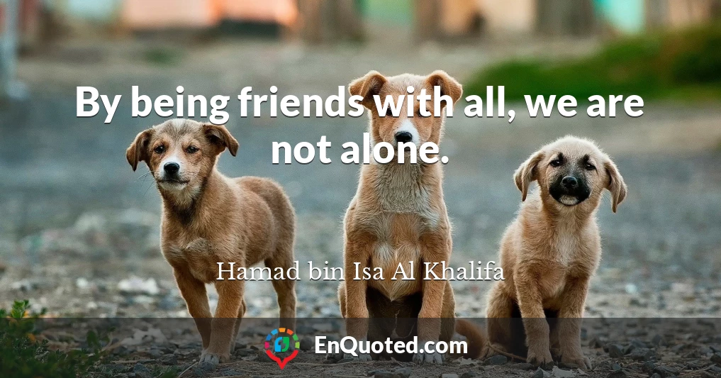 By being friends with all, we are not alone.