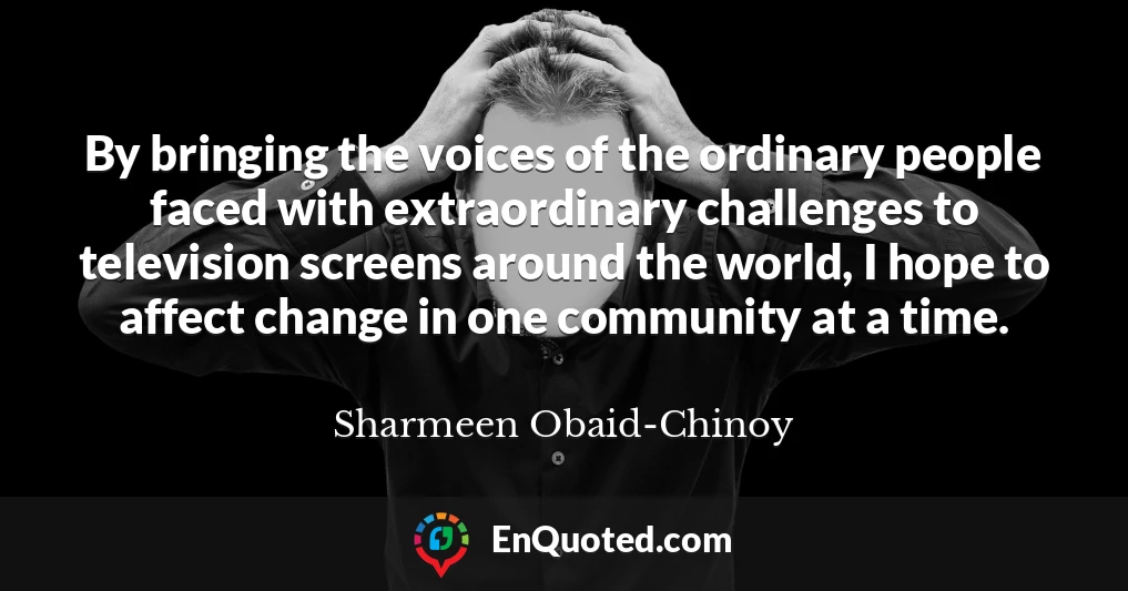 By bringing the voices of the ordinary people faced with extraordinary challenges to television screens around the world, I hope to affect change in one community at a time.
