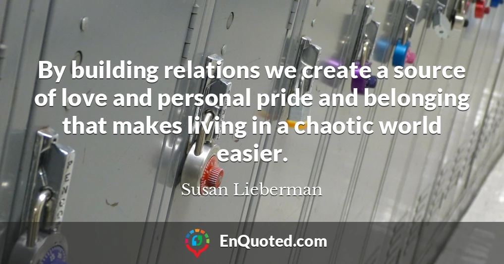 By building relations we create a source of love and personal pride and belonging that makes living in a chaotic world easier.