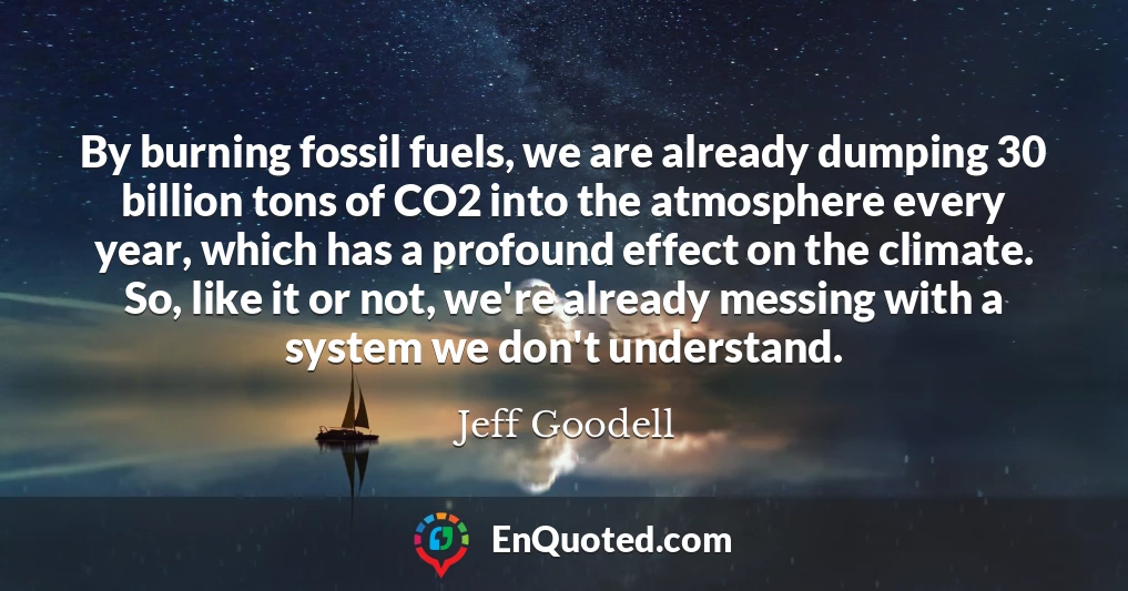 By burning fossil fuels, we are already dumping 30 billion tons of CO2 into the atmosphere every year, which has a profound effect on the climate. So, like it or not, we're already messing with a system we don't understand.