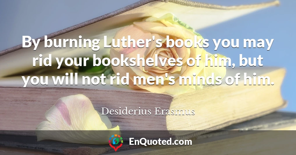 By burning Luther's books you may rid your bookshelves of him, but you will not rid men's minds of him.
