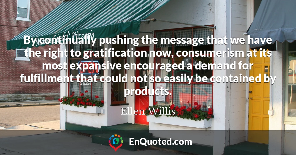By continually pushing the message that we have the right to gratification now, consumerism at its most expansive encouraged a demand for fulfillment that could not so easily be contained by products.