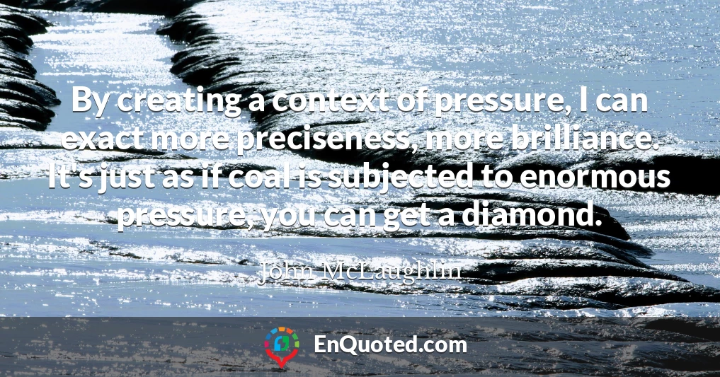 By creating a context of pressure, I can exact more preciseness, more brilliance. It's just as if coal is subjected to enormous pressure, you can get a diamond.