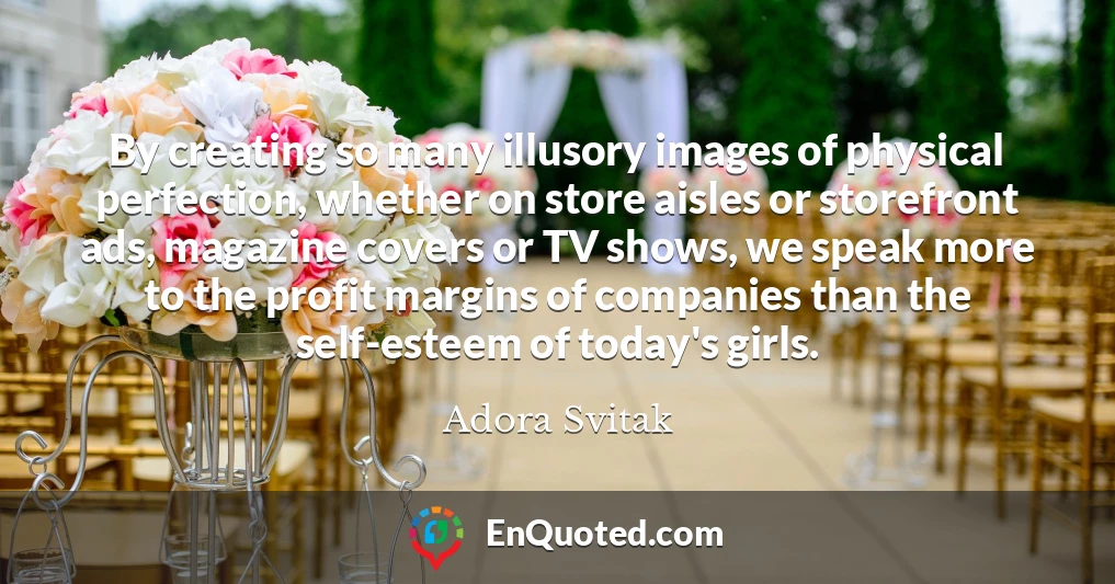 By creating so many illusory images of physical perfection, whether on store aisles or storefront ads, magazine covers or TV shows, we speak more to the profit margins of companies than the self-esteem of today's girls.