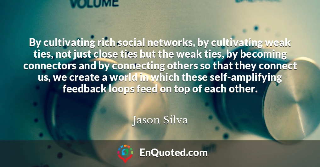 By cultivating rich social networks, by cultivating weak ties, not just close ties but the weak ties, by becoming connectors and by connecting others so that they connect us, we create a world in which these self-amplifying feedback loops feed on top of each other.
