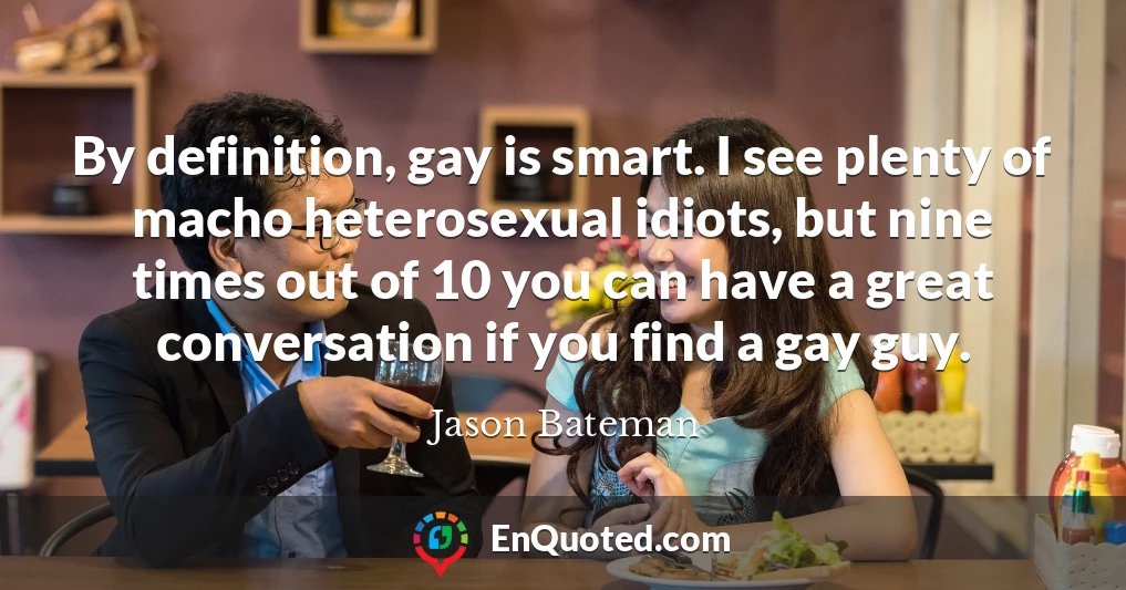 By definition, gay is smart. I see plenty of macho heterosexual idiots, but nine times out of 10 you can have a great conversation if you find a gay guy.