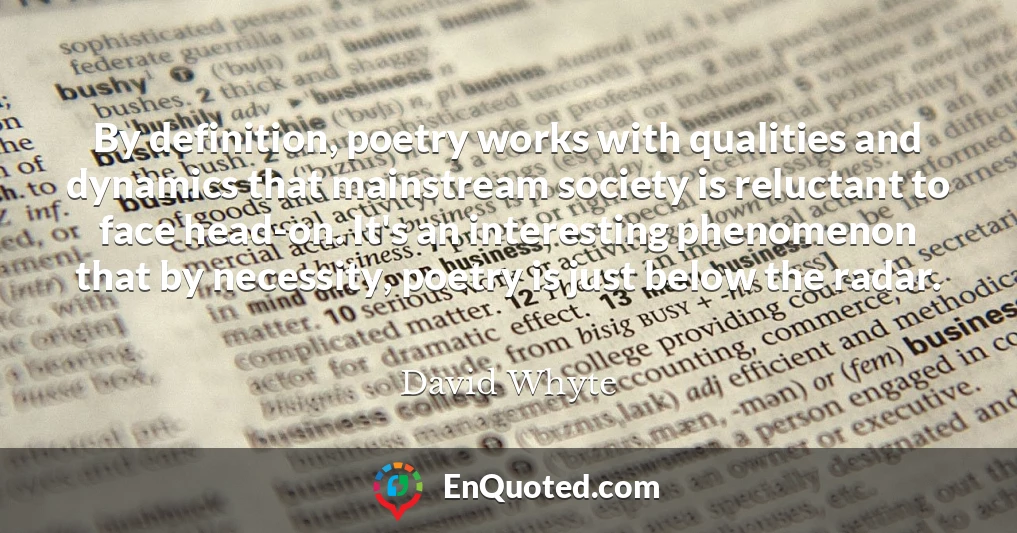 By definition, poetry works with qualities and dynamics that mainstream society is reluctant to face head-on. It's an interesting phenomenon that by necessity, poetry is just below the radar.