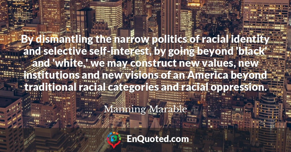 By dismantling the narrow politics of racial identity and selective self-interest, by going beyond 'black' and 'white,' we may construct new values, new institutions and new visions of an America beyond traditional racial categories and racial oppression.