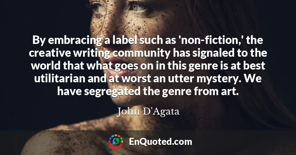 By embracing a label such as 'non-fiction,' the creative writing community has signaled to the world that what goes on in this genre is at best utilitarian and at worst an utter mystery. We have segregated the genre from art.