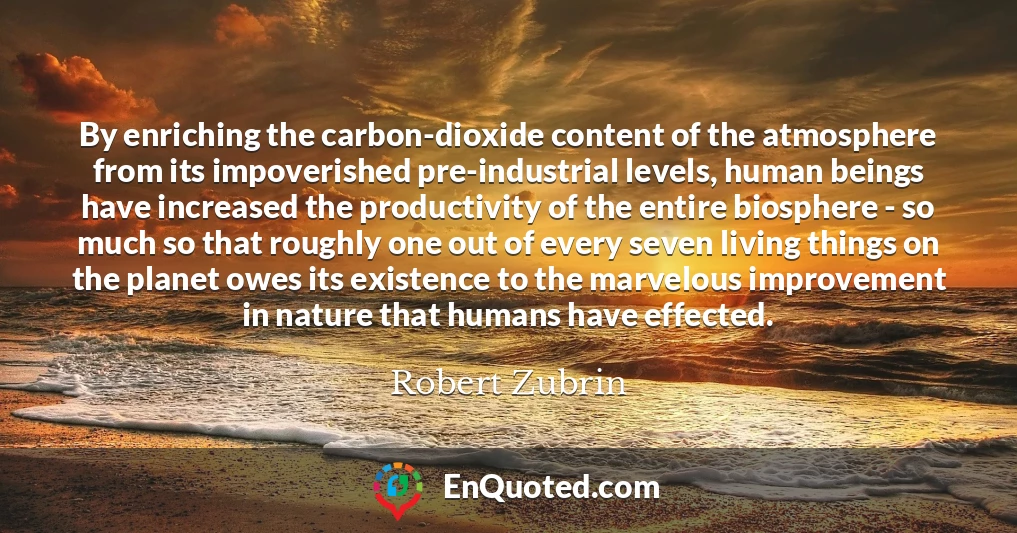 By enriching the carbon-dioxide content of the atmosphere from its impoverished pre-industrial levels, human beings have increased the productivity of the entire biosphere - so much so that roughly one out of every seven living things on the planet owes its existence to the marvelous improvement in nature that humans have effected.