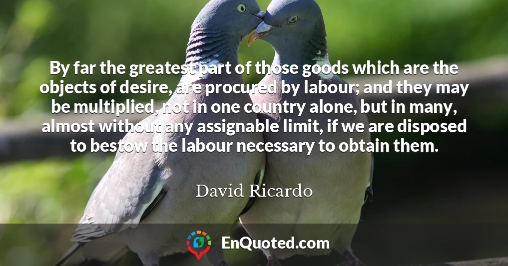 By far the greatest part of those goods which are the objects of desire, are procured by labour; and they may be multiplied, not in one country alone, but in many, almost without any assignable limit, if we are disposed to bestow the labour necessary to obtain them.