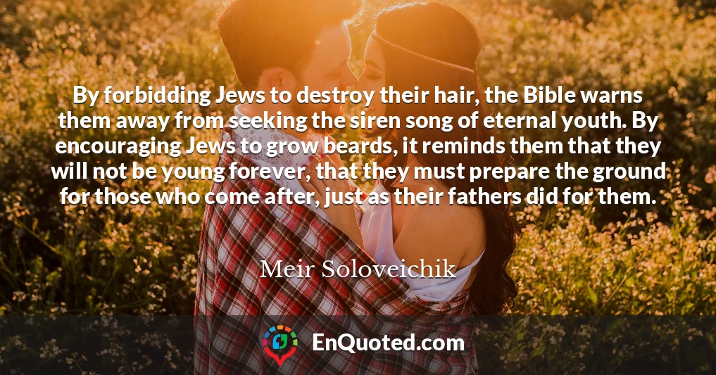 By forbidding Jews to destroy their hair, the Bible warns them away from seeking the siren song of eternal youth. By encouraging Jews to grow beards, it reminds them that they will not be young forever, that they must prepare the ground for those who come after, just as their fathers did for them.