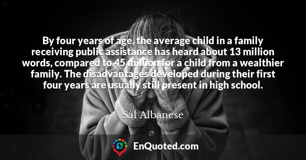 By four years of age, the average child in a family receiving public assistance has heard about 13 million words, compared to 45 million for a child from a wealthier family. The disadvantages developed during their first four years are usually still present in high school.