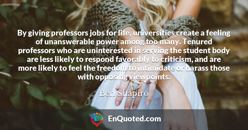 By giving professors jobs for life, universities create a feeling of unanswerable power among too many. Tenured professors who are uninterested in serving the student body are less likely to respond favorably to criticism, and are more likely to feel the freedom to intimidate or harass those with opposing viewpoints.