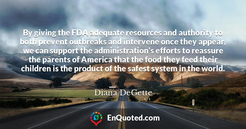 By giving the FDA adequate resources and authority to both prevent outbreaks and intervene once they appear, we can support the administration's efforts to reassure the parents of America that the food they feed their children is the product of the safest system in the world.