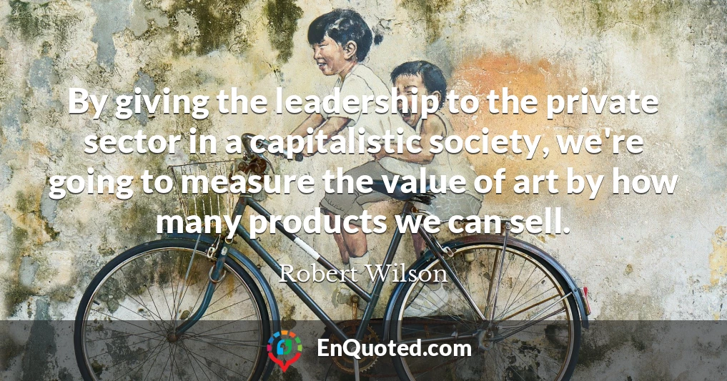 By giving the leadership to the private sector in a capitalistic society, we're going to measure the value of art by how many products we can sell.