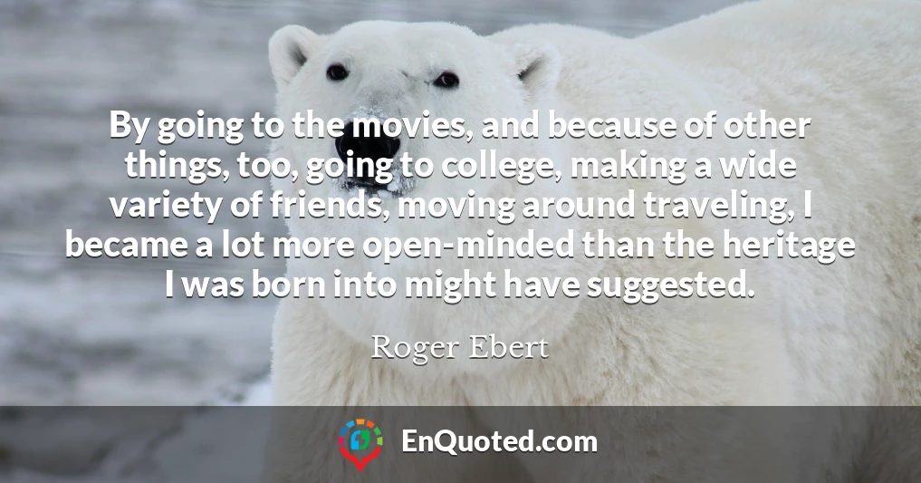 By going to the movies, and because of other things, too, going to college, making a wide variety of friends, moving around traveling, I became a lot more open-minded than the heritage I was born into might have suggested.