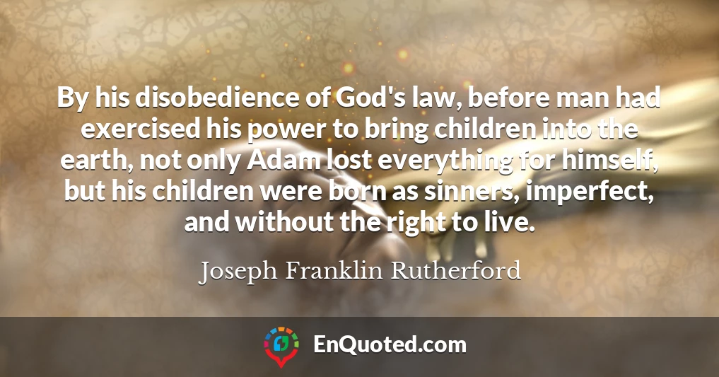 By his disobedience of God's law, before man had exercised his power to bring children into the earth, not only Adam lost everything for himself, but his children were born as sinners, imperfect, and without the right to live.