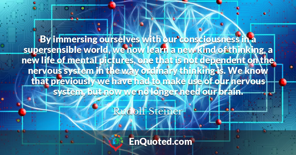 By immersing ourselves with our consciousness in a supersensible world, we now learn a new kind of thinking, a new life of mental pictures, one that is not dependent on the nervous system in the way ordinary thinking is. We know that previously we have had to make use of our nervous system, but now we no longer need our brain.