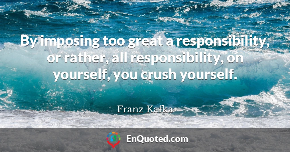 By imposing too great a responsibility, or rather, all responsibility, on yourself, you crush yourself.