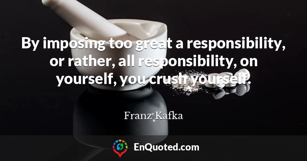 By imposing too great a responsibility, or rather, all responsibility, on yourself, you crush yourself.