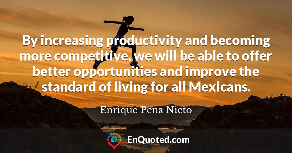 By increasing productivity and becoming more competitive, we will be able to offer better opportunities and improve the standard of living for all Mexicans.