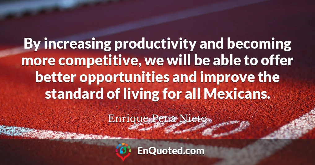 By increasing productivity and becoming more competitive, we will be able to offer better opportunities and improve the standard of living for all Mexicans.