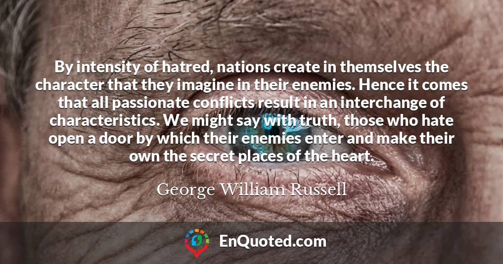 By intensity of hatred, nations create in themselves the character that they imagine in their enemies. Hence it comes that all passionate conflicts result in an interchange of characteristics. We might say with truth, those who hate open a door by which their enemies enter and make their own the secret places of the heart.