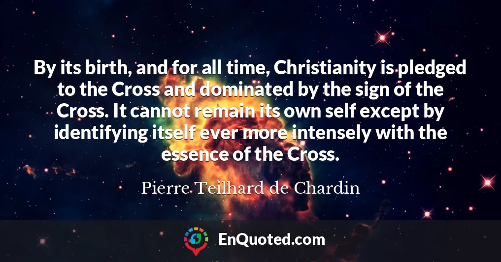 By its birth, and for all time, Christianity is pledged to the Cross and dominated by the sign of the Cross. It cannot remain its own self except by identifying itself ever more intensely with the essence of the Cross.