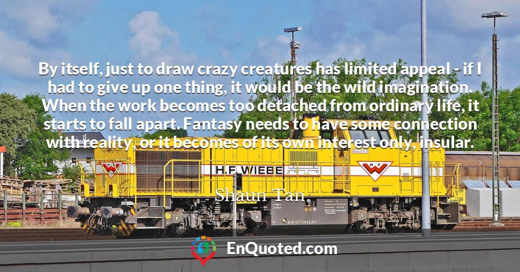 By itself, just to draw crazy creatures has limited appeal - if I had to give up one thing, it would be the wild imagination. When the work becomes too detached from ordinary life, it starts to fall apart. Fantasy needs to have some connection with reality, or it becomes of its own interest only, insular.