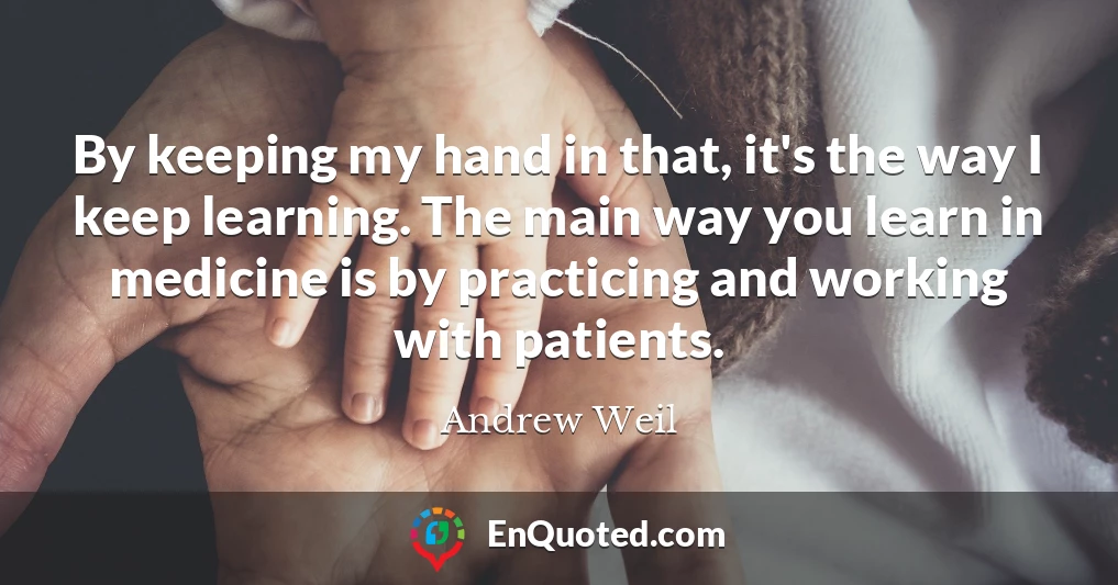 By keeping my hand in that, it's the way I keep learning. The main way you learn in medicine is by practicing and working with patients.