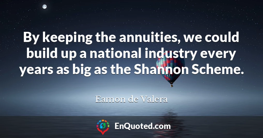 By keeping the annuities, we could build up a national industry every years as big as the Shannon Scheme.