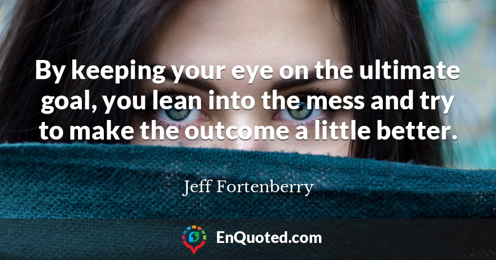 By keeping your eye on the ultimate goal, you lean into the mess and try to make the outcome a little better.