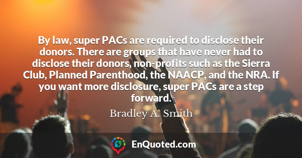 By law, super PACs are required to disclose their donors. There are groups that have never had to disclose their donors, non-profits such as the Sierra Club, Planned Parenthood, the NAACP, and the NRA. If you want more disclosure, super PACs are a step forward.