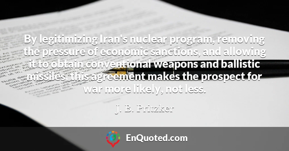 By legitimizing Iran's nuclear program, removing the pressure of economic sanctions, and allowing it to obtain conventional weapons and ballistic missiles, this agreement makes the prospect for war more likely, not less.