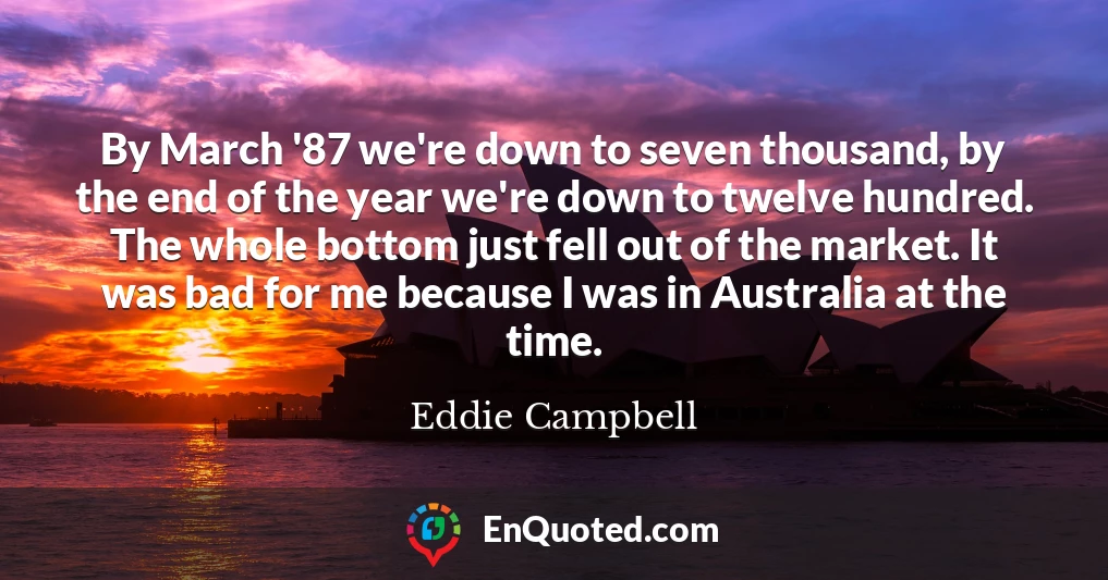 By March '87 we're down to seven thousand, by the end of the year we're down to twelve hundred. The whole bottom just fell out of the market. It was bad for me because I was in Australia at the time.