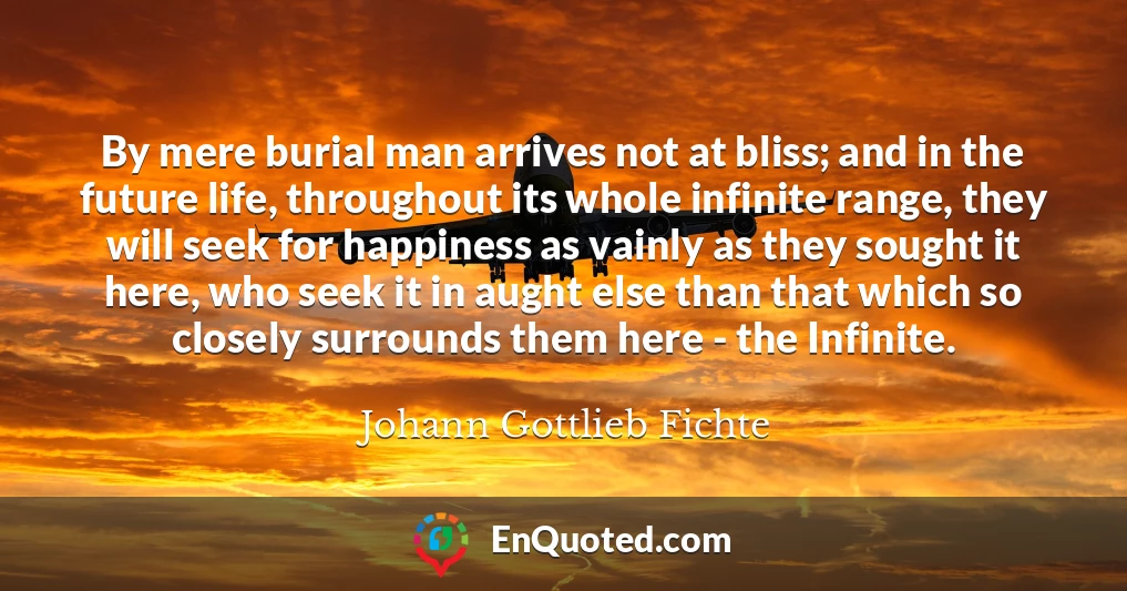 By mere burial man arrives not at bliss; and in the future life, throughout its whole infinite range, they will seek for happiness as vainly as they sought it here, who seek it in aught else than that which so closely surrounds them here - the Infinite.
