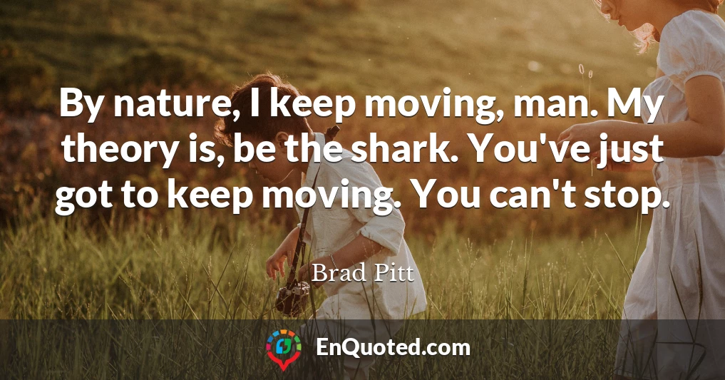 By nature, I keep moving, man. My theory is, be the shark. You've just got to keep moving. You can't stop.
