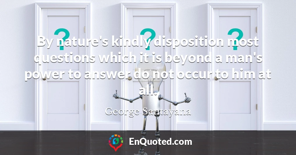 By nature's kindly disposition most questions which it is beyond a man's power to answer do not occur to him at all.
