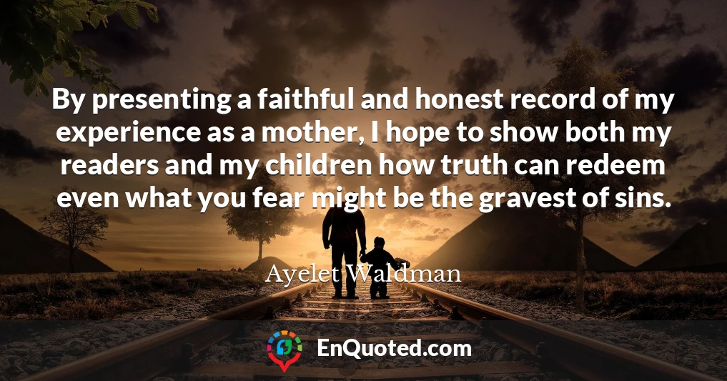 By presenting a faithful and honest record of my experience as a mother, I hope to show both my readers and my children how truth can redeem even what you fear might be the gravest of sins.