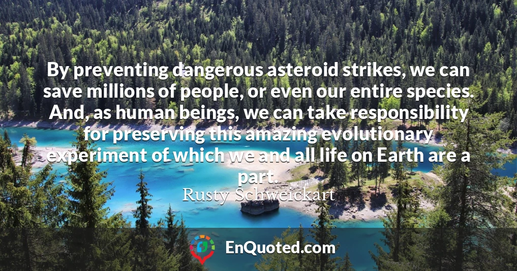 By preventing dangerous asteroid strikes, we can save millions of people, or even our entire species. And, as human beings, we can take responsibility for preserving this amazing evolutionary experiment of which we and all life on Earth are a part.